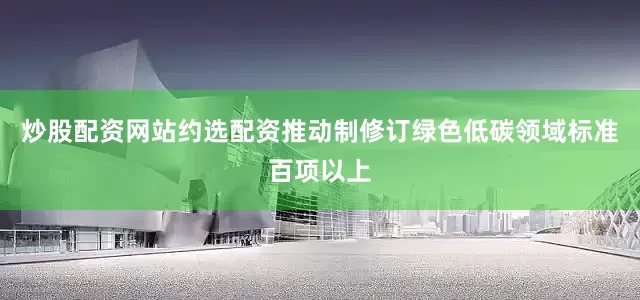 炒股配资网站约选配资推动制修订绿色低碳领域标准百项以上