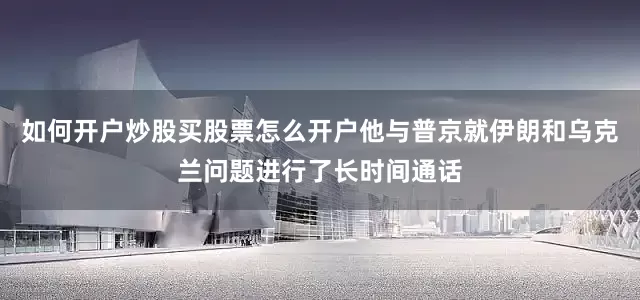 如何开户炒股买股票怎么开户他与普京就伊朗和乌克兰问题进行了长时间通话